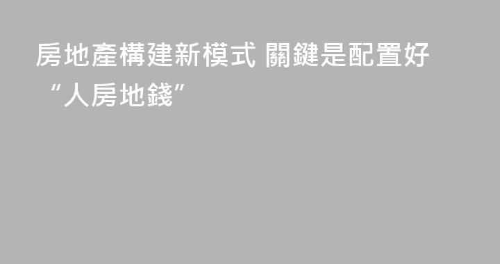 房地產構建新模式 關鍵是配置好“人房地錢”