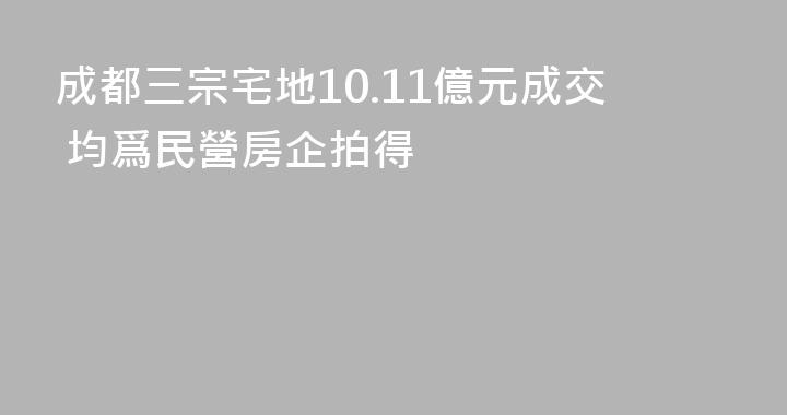 成都三宗宅地10.11億元成交 均爲民營房企拍得