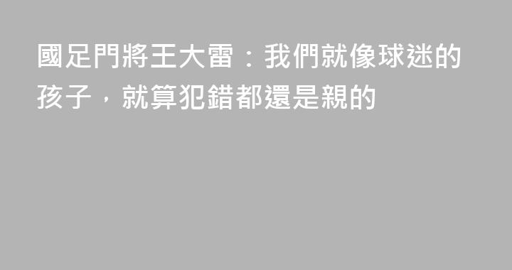 國足門將王大雷：我們就像球迷的孩子，就算犯錯都還是親的