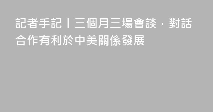記者手記丨三個月三場會談，對話合作有利於中美關係發展