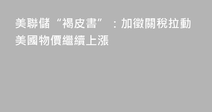 美聯儲“褐皮書”：加徵關稅拉動美國物價繼續上漲