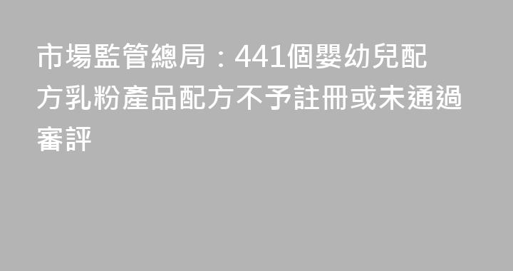 市場監管總局：441個嬰幼兒配方乳粉產品配方不予註冊或未通過審評