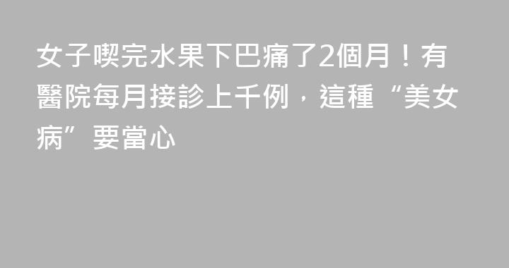 女子喫完水果下巴痛了2個月！有醫院每月接診上千例，這種“美女病”要當心