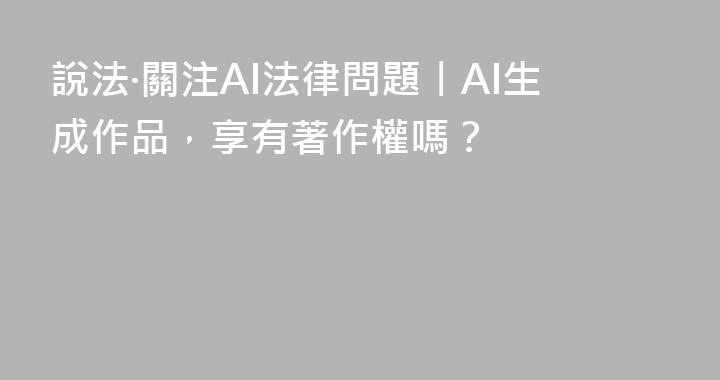說法·關注AI法律問題丨AI生成作品，享有著作權嗎？ 