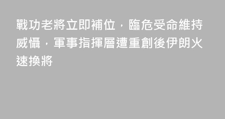 戰功老將立即補位，臨危受命維持威懾，軍事指揮層遭重創後伊朗火速換將
