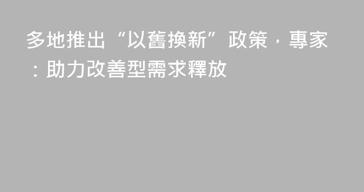 多地推出“以舊換新”政策，專家：助力改善型需求釋放