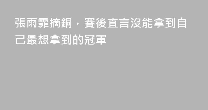 張雨霏摘銅，賽後直言沒能拿到自己最想拿到的冠軍