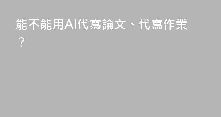 能不能用AI代寫論文、代寫作業？