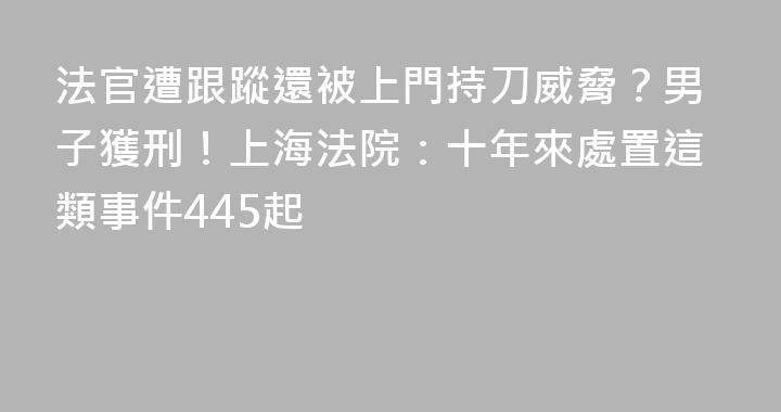 法官遭跟蹤還被上門持刀威脅？男子獲刑！上海法院：十年來處置這類事件445起