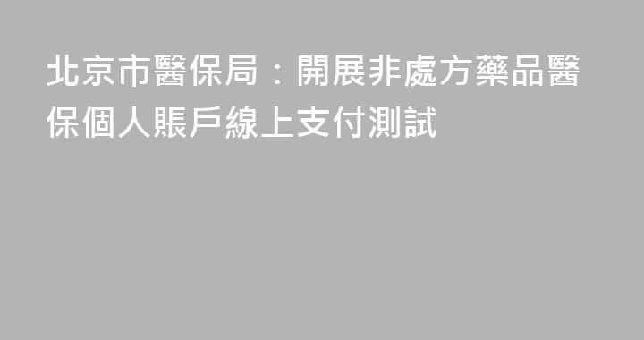 北京市醫保局：開展非處方藥品醫保個人賬戶線上支付測試