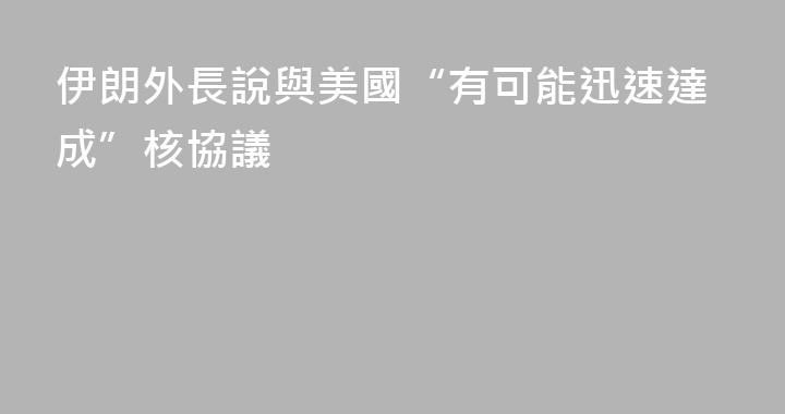 伊朗外長說與美國“有可能迅速達成”核協議