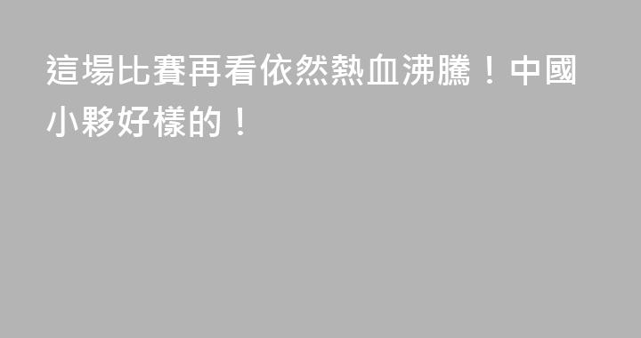這場比賽再看依然熱血沸騰！中國小夥好樣的！
