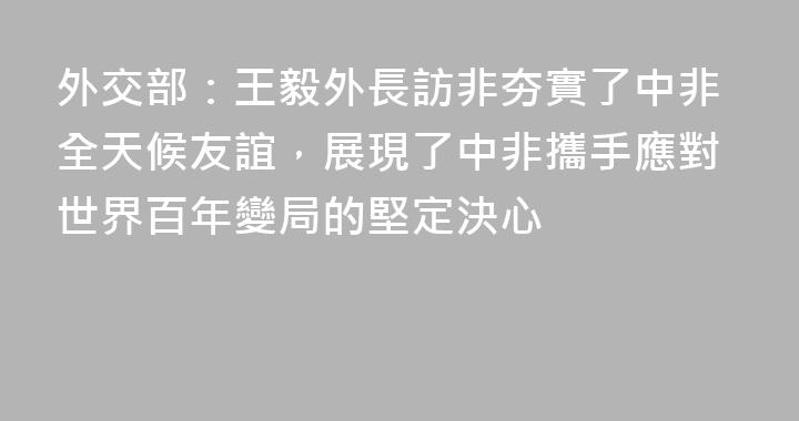 外交部：王毅外長訪非夯實了中非全天候友誼，展現了中非攜手應對世界百年變局的堅定決心