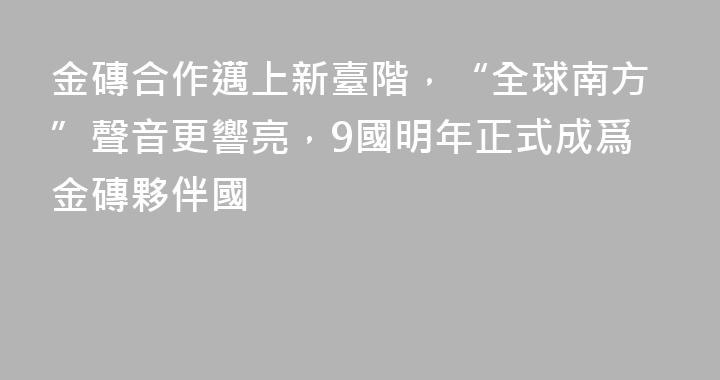 金磚合作邁上新臺階，“全球南方”聲音更響亮，9國明年正式成爲金磚夥伴國