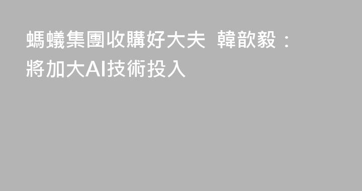 螞蟻集團收購好大夫  韓歆毅：將加大AI技術投入