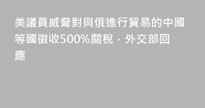 美議員威脅對與俄進行貿易的中國等國徵收500%關稅，外交部回應