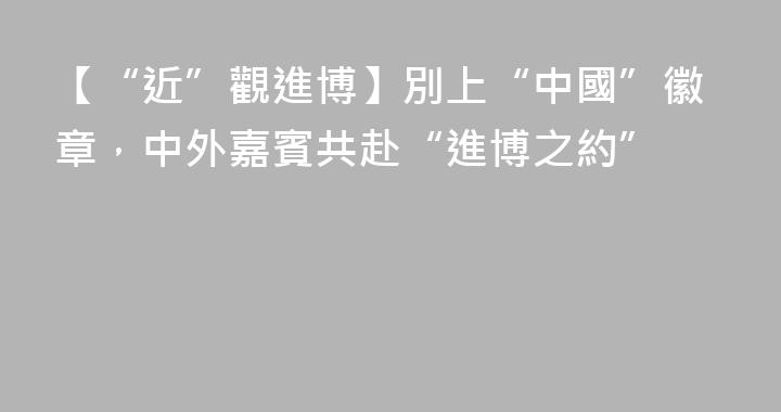 【“近”觀進博】別上“中國”徽章，中外嘉賓共赴“進博之約”