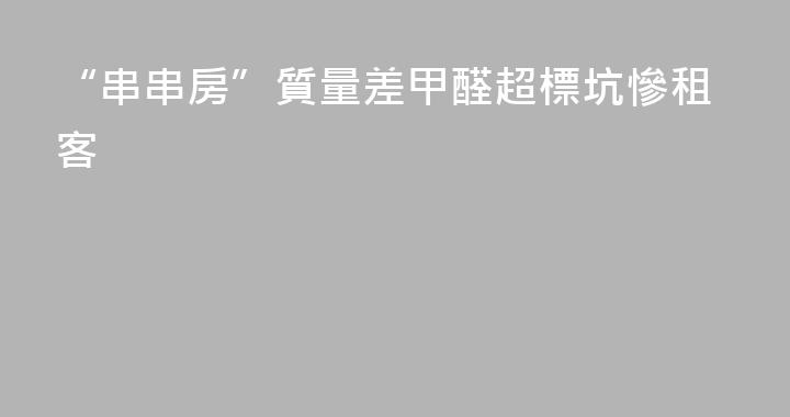 “串串房”質量差甲醛超標坑慘租客