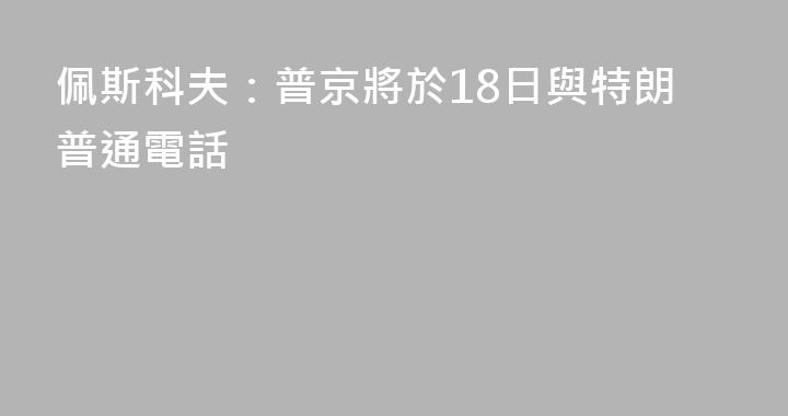 佩斯科夫：普京將於18日與特朗普通電話