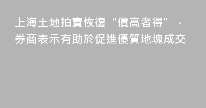 上海土地拍賣恢復“價高者得”，券商表示有助於促進優質地塊成交