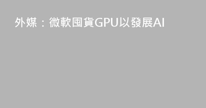 外媒：微軟囤貨GPU以發展AI
