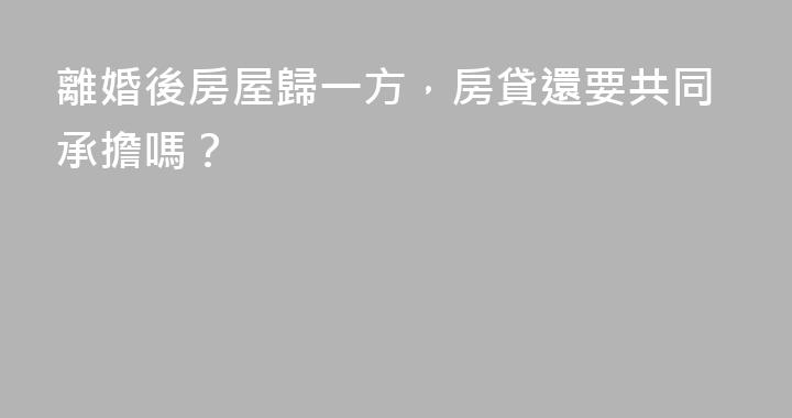 離婚後房屋歸一方，房貸還要共同承擔嗎？