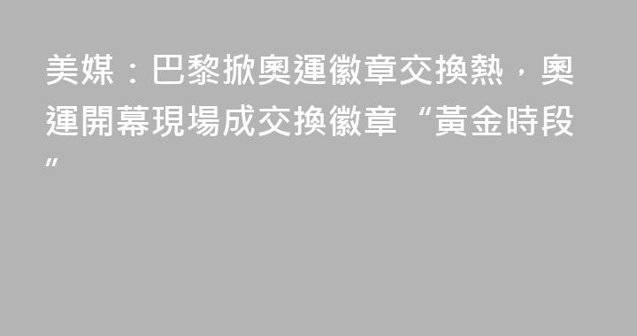 美媒：巴黎掀奧運徽章交換熱，奧運開幕現場成交換徽章“黃金時段”
