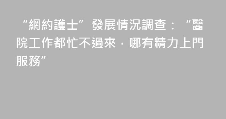 “網約護士”發展情況調查：“醫院工作都忙不過來，哪有精力上門服務”