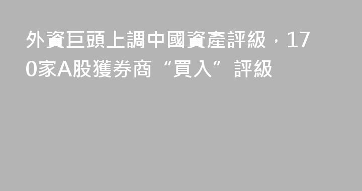 外資巨頭上調中國資產評級，170家A股獲券商“買入”評級