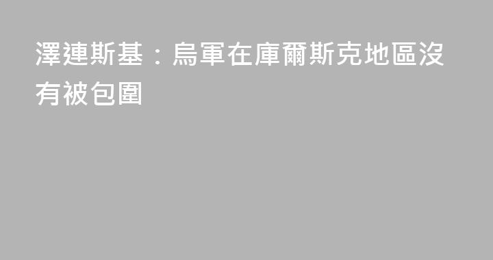 澤連斯基：烏軍在庫爾斯克地區沒有被包圍