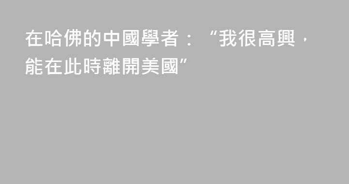 在哈佛的中國學者：“我很高興，能在此時離開美國”