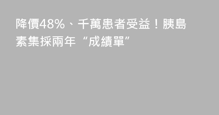 降價48%、千萬患者受益！胰島素集採兩年“成績單”