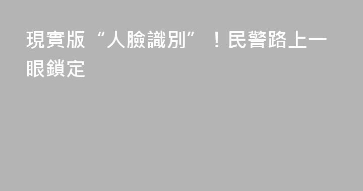 現實版“人臉識別”！民警路上一眼鎖定