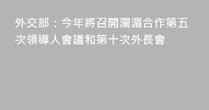 外交部：今年將召開瀾湄合作第五次領導人會議和第十次外長會