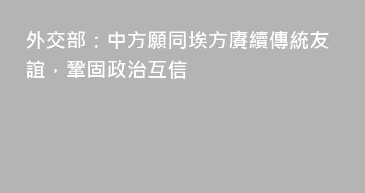 外交部：中方願同埃方賡續傳統友誼，鞏固政治互信