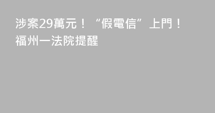 涉案29萬元！“假電信”上門！福州一法院提醒