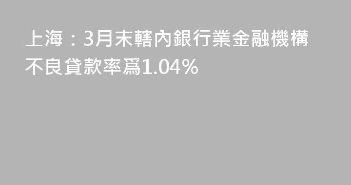 上海：3月末轄內銀行業金融機構不良貸款率爲1.04%