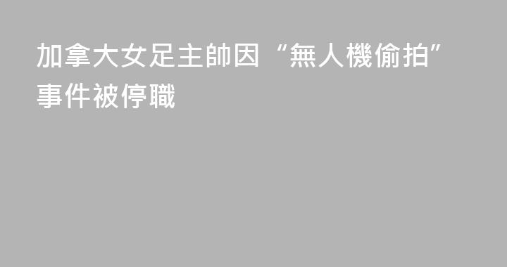 加拿大女足主帥因“無人機偷拍”事件被停職