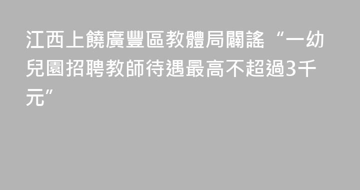 江西上饒廣豐區教體局闢謠“一幼兒園招聘教師待遇最高不超過3千元”
