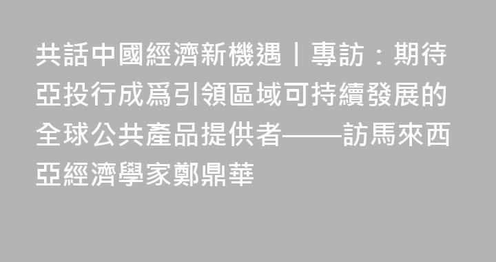 共話中國經濟新機遇丨專訪：期待亞投行成爲引領區域可持續發展的全球公共產品提供者——訪馬來西亞經濟學家鄭鼎華