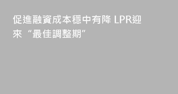 促進融資成本穩中有降 LPR迎來“最佳調整期”