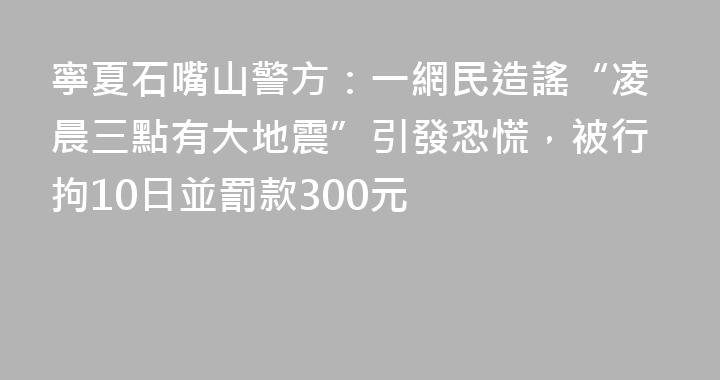 寧夏石嘴山警方：一網民造謠“凌晨三點有大地震”引發恐慌，被行拘10日並罰款300元