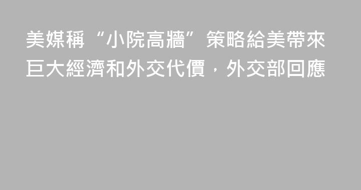 美媒稱“小院高牆”策略給美帶來巨大經濟和外交代價，外交部回應