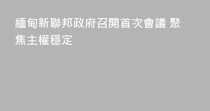 緬甸新聯邦政府召開首次會議 聚焦主權穩定