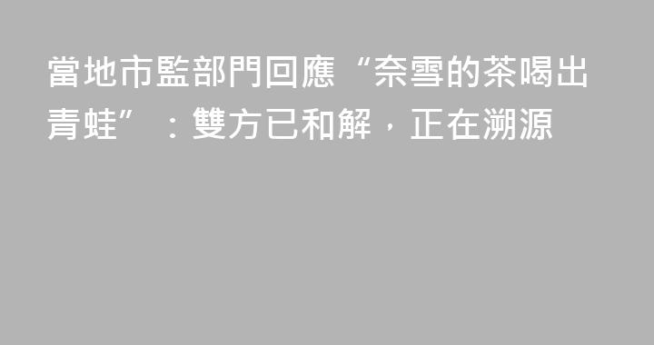 當地市監部門回應“奈雪的茶喝出青蛙”：雙方已和解，正在溯源