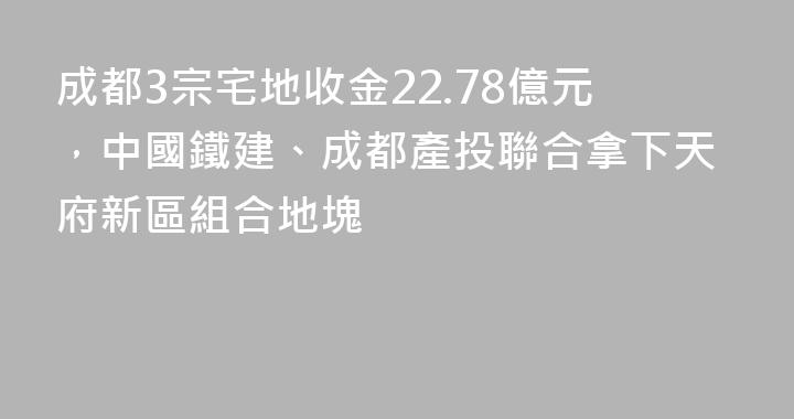 成都3宗宅地收金22.78億元，中國鐵建、成都產投聯合拿下天府新區組合地塊