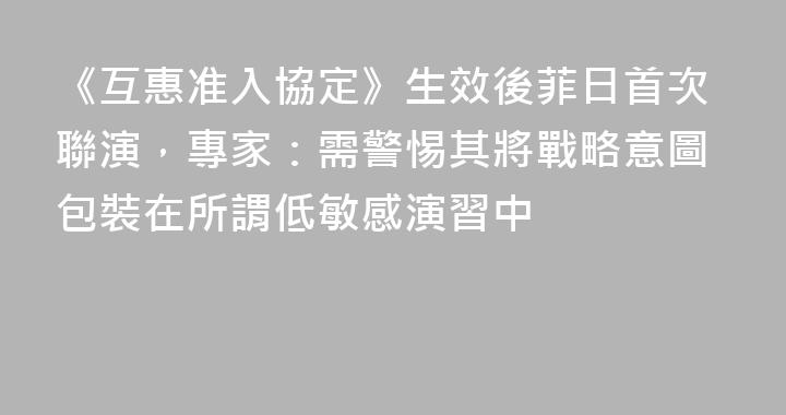 《互惠准入協定》生效後菲日首次聯演，專家：需警惕其將戰略意圖包裝在所謂低敏感演習中