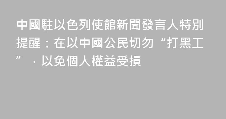 中國駐以色列使館新聞發言人特別提醒：在以中國公民切勿“打黑工”，以免個人權益受損