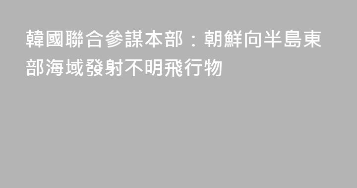 韓國聯合參謀本部：朝鮮向半島東部海域發射不明飛行物