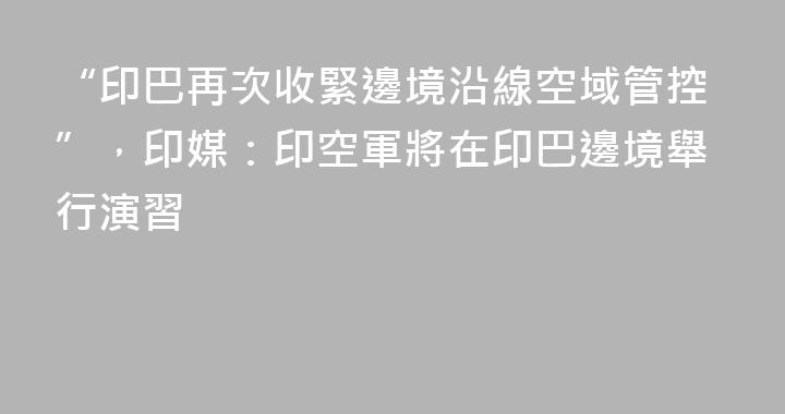 “印巴再次收緊邊境沿線空域管控”，印媒：印空軍將在印巴邊境舉行演習